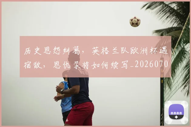 历史恩怨纠葛，英格兰队欧洲杯遇宿敌，恩仇录将如何续写_20260703221217
