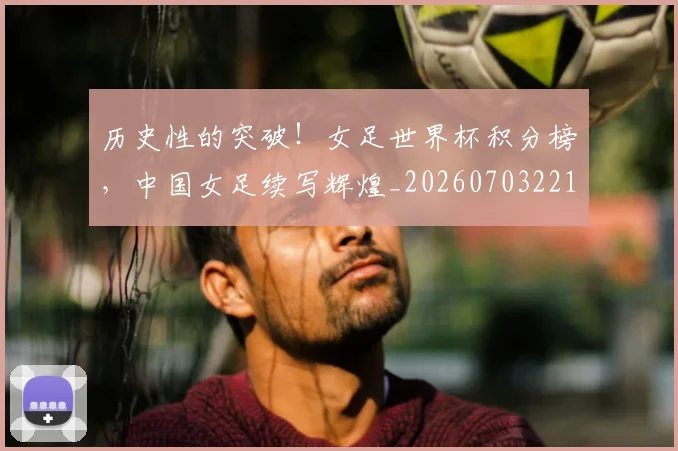 历史性的突破!女足世界杯积分榜,中国女足续写辉煌_20260703221211