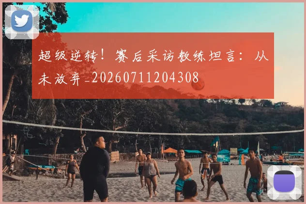 超级逆转！赛后采访教练坦言：从未放弃_20260711204308