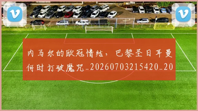 内马尔的欧冠情结,巴黎圣日耳曼何时打破魔咒_20260703215420_20260718005241