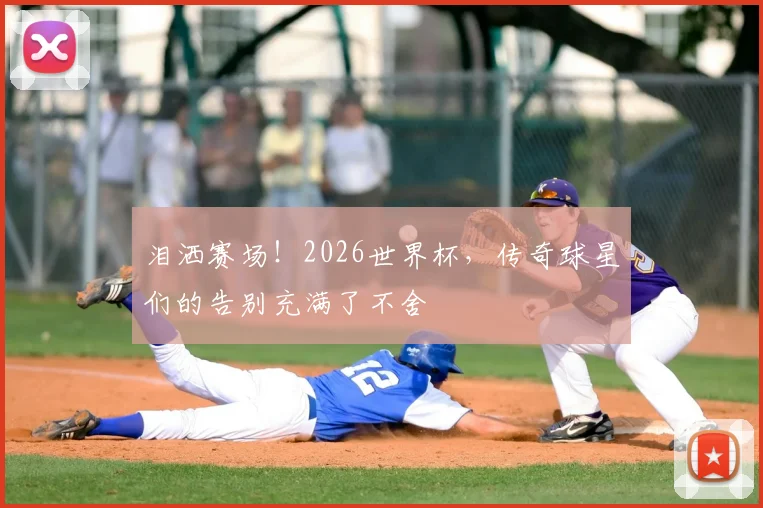 泪洒赛场！2026世界杯，传奇球星们的告别充满了不舍