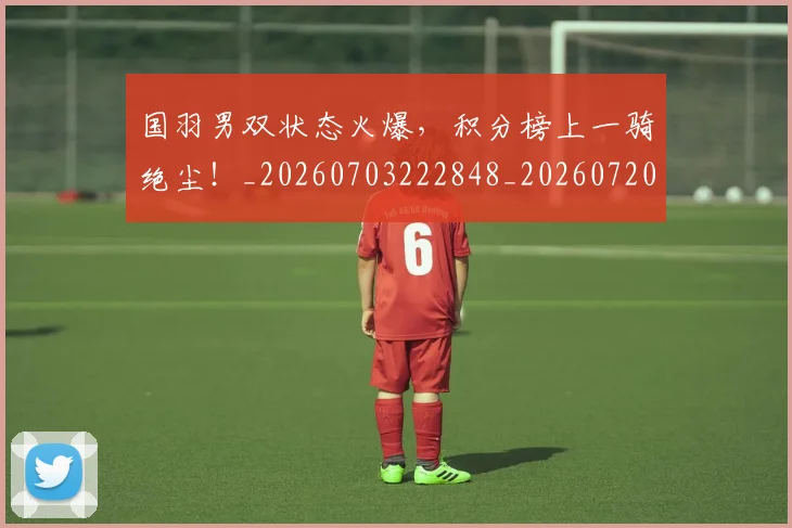 国羽男双状态火爆，积分榜上一骑绝尘！_20260703222848_20260720180417