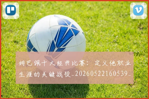 姆巴佩十大经典比赛：定义他职业生涯的关键战役_20260522160539_20260720185001