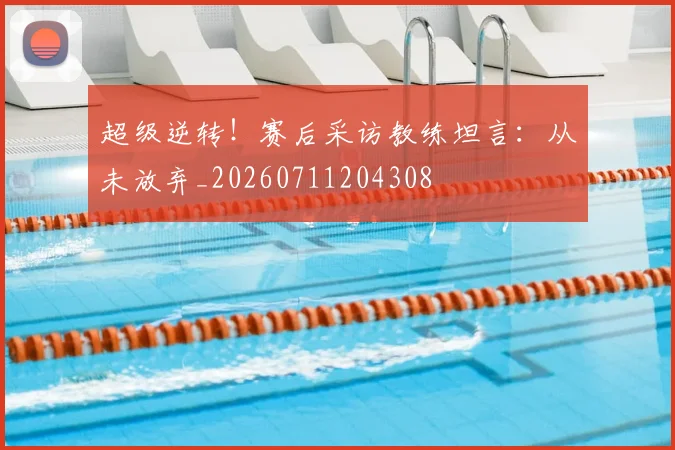 超级逆转！赛后采访教练坦言：从未放弃_20260711204308