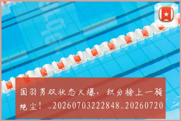 国羽男双状态火爆，积分榜上一骑绝尘！_20260703222848_20260720180417