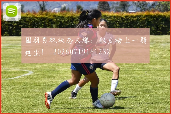 国羽男双状态火爆，积分榜上一骑绝尘！_20260719161232