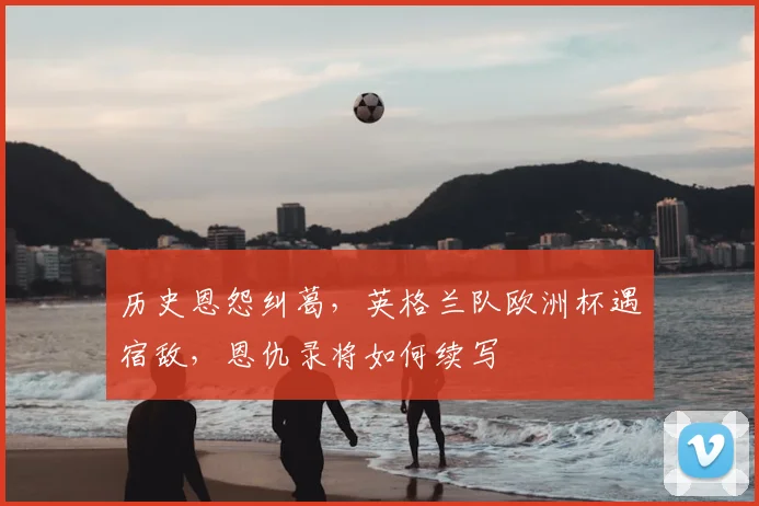 历史恩怨纠葛,英格兰队欧洲杯遇宿敌,恩仇录将如何续写