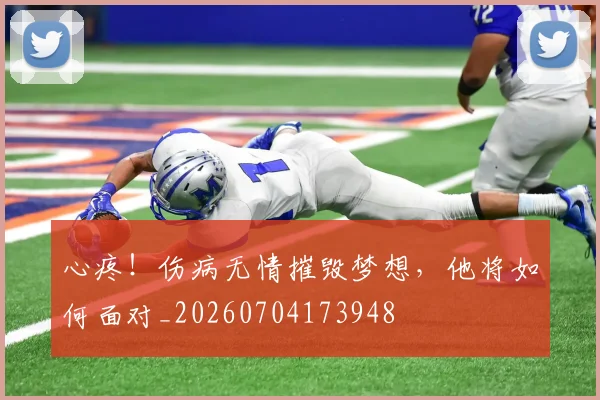 心疼！伤病无情摧毁梦想，他将如何面对_20260704173948