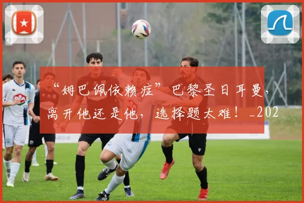 “姆巴佩依赖症”巴黎圣日耳曼，离开他还是他，选择题太难！_20260702172647_20260715183000