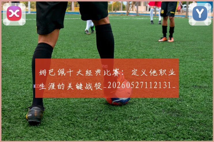 姆巴佩十大经典比赛：定义他职业生涯的关键战役_20260527112131_20260703231344