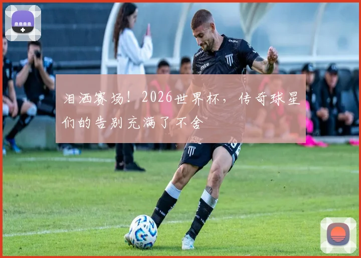 泪洒赛场！2026世界杯，传奇球星们的告别充满了不舍