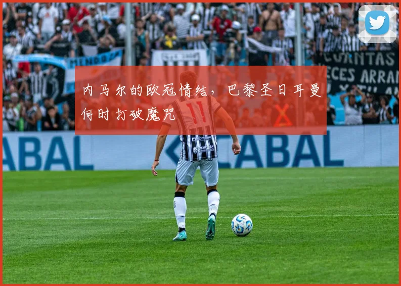 内马尔的欧冠情结，巴黎圣日耳曼何时打破魔咒