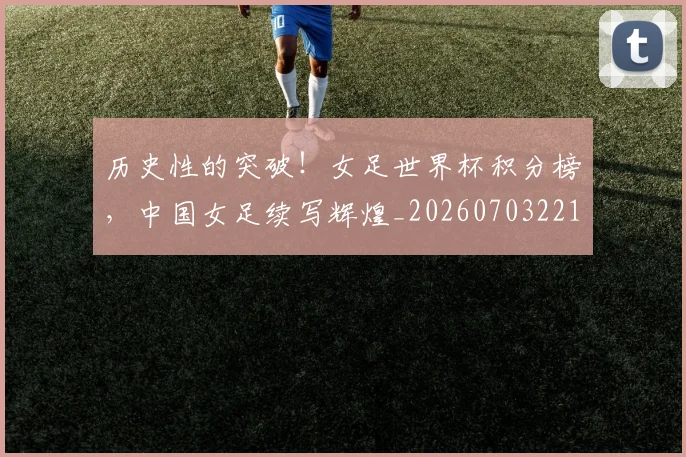 历史性的突破！女足世界杯积分榜，中国女足续写辉煌_20260703221211