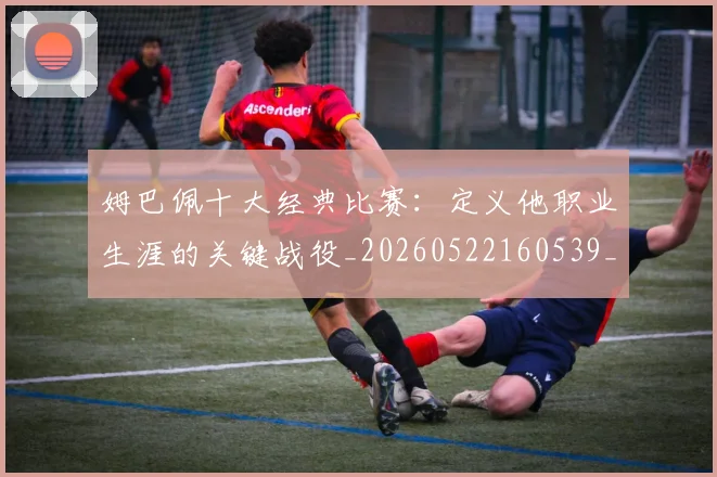 姆巴佩十大经典比赛：定义他职业生涯的关键战役_20260522160539_20260720185001